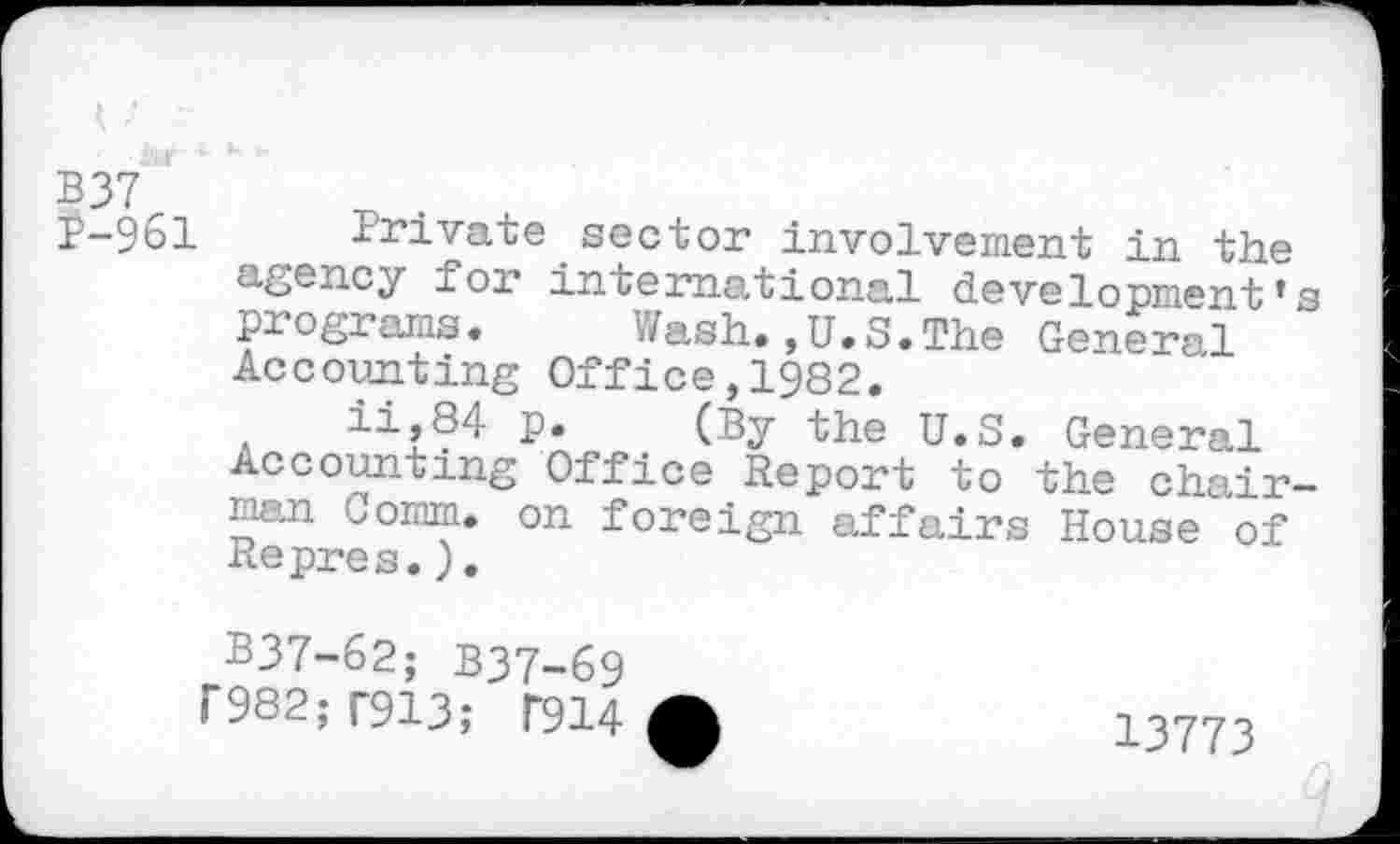 ﻿P-961 Private sector involvement in the agency for international development's programs. Wash.,U.S.The General Accounting Office,1982.
a	. (By U.S. General
Accounting Office Report to the chairman Comm, on foreign affairs House of Repres.).
B37-62; B37-69
T982; T913; T914
13773